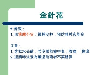 金針花 療效： 1. 治 焦慮不安 ：鎮靜安神，預防精神官能症 注意： 1. 含秋水仙鹼，若沒煮熟會中毒：腹痛、 腹瀉 2. 選購時注意有薰過硫磺者不要購買 