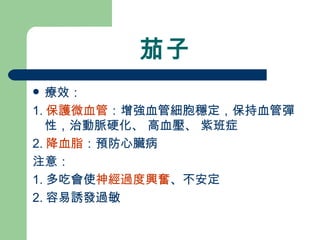 茄子 療效： 1. 保護微血管 ：增強血管細胞穩定，保持血管彈性，治動脈硬化、 高血壓、 紫班症 2. 降血脂 ：預防心臟病 注意： 1. 多吃會使 神經過度興奮 、不安定 2. 容易誘發過敏 