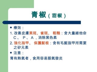 青椒 （甜椒）  療效： 1. 改善皮膚 黑斑、雀斑、 粗糙 ：含大量維他命 C 、  P 、 A ，消除黑色素  2. 強化指甲、 保護髮根 ：含有毛髮指甲所需要之矽元素 注意： 胃有熱氣者，食用容易脹氣發炎 
