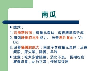 南瓜 療效： 1. 治療糖尿病 ：微量元素鈷，改善胰島素合成 2. 增強 肝細胞再生 能力、 改善 惡性貧血 ： Vit B 12 3. 改善 攝護腺肥大 ：南瓜子含微量元素鋅，治療頻尿、尿失禁、陽萎、早洩 注意：吃太多會脹氣、消化不良。 長期吃皮膚會染黃，此乃正常，停掉就復原 