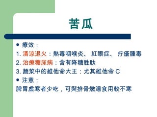 苦瓜 療效： 1. 清涼退火 ：熱毒咽喉炎、 紅眼症、 疔瘡腫毒 2. 治療糖尿病 ：含有降糖胜肽 3. 蔬菜中的維他命大王：尤其維他命 C 注意： 脾胃虛寒者少吃，可與排骨燉湯食用較不寒 