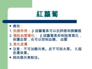 紅蘿蔔 療效： 1. 抗癌作用 ： β 胡蘿蔔素可以抗肺癌和胰臟癌 2. 預防血管硬化 ：  β 胡蘿蔔素抑制脂質氧化，保護血管，也可以控制血糖、 血壓 3. 美化皮膚 注意：不可加醋共煮。皮不可削太厚。 久服皮膚染黃。 與肉類共煮較佳。  