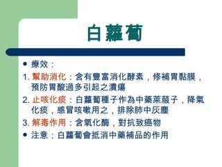 白蘿蔔 療效： 1. 幫助消化 ：含有豐富消化酵素，修補胃黏膜，預防胃酸過多引起之潰瘍 2. 止咳化痰 ：白蘿蔔種子作為中藥萊菔子，降氣化痰，感冒咳嗽用之，排除肺中灰塵 3. 解毒作用 ：含氧化酶，對抗致癌物 注意：白蘿蔔會抵消中藥補品的作用 