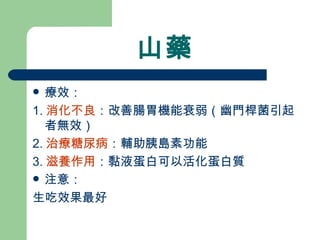 山藥 療效： 1. 消化不良 ：改善腸胃機能衰弱（幽門桿菌引起者無效）  2. 治療糖尿病 ：輔助胰島素功能 3. 滋養作用 ：黏液蛋白可以活化蛋白質 注意： 生吃效果最好 