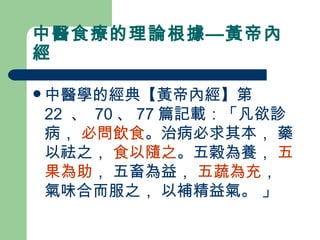 中醫食療的理論根據—黃帝內經 中醫學的經典 【 黃帝內經 】 第 22  、  70 、 77 篇記載：「凡欲診病，  必問飲食 。治病必求其本， 藥以祛之，  食以隨之 。五穀為養，  五果為助 ， 五畜為益，  五蔬為充 ， 氣味合而服之， 以補精益氣。 」   