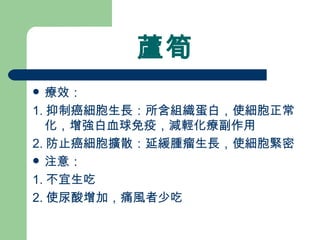 蘆筍 療效： 1. 抑制癌細胞生長：所含組織蛋白，使細胞正常化，增強白血球免疫，減輕化療副作用 2. 防止癌細胞擴散：延緩腫瘤生長，使細胞緊密 注意： 1. 不宜生吃 2. 使尿酸增加，痛風者少吃 