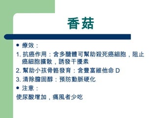 香菇 療效： 1. 抗癌作用：含多醣體可幫助殺死癌細胞，阻止癌細胞擴散，誘發干擾素 2. 幫助小孩骨骼發育：含豐富維他命 D 3. 清除膽固醇：預防動脈硬化 注意： 使尿酸增加，痛風者少吃 