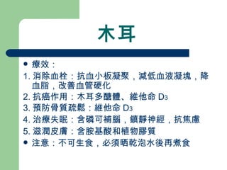 木耳 療效： 1. 消除血栓：抗血小板凝聚，減低血液凝塊，降血脂，改善血管硬化 2. 抗癌作用：木耳多醣體、維他命 D 3 3. 預防骨質疏鬆：維他命 D 3 4. 治療失眠：含磷可補腦，鎮靜神經，抗焦慮 5. 滋潤皮膚：含胺基酸和植物膠質 注意：不可生食，必須晒乾泡水後再煮食 