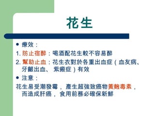 花生 療效： 1. 防止宿醉 ：喝酒配花生較不容易醉 2. 幫助止血 ：花生衣對於各重出血症（血友病、 牙齦出血、 紫瘢症）有效  注意： 花生易受潮發霉， 產生超強致癌物 黃麴毒素 ， 而造成肝癌， 食用前務必確保新鮮 