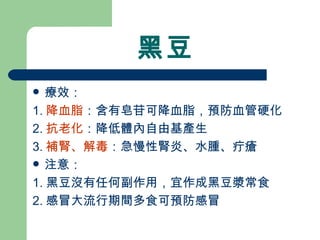 黑豆 療效： 1. 降血脂 ：含有皂苷可降血脂，預防血管硬化 2. 抗老化 ：降低體內自由基產生 3. 補腎、解毒 ：急慢性腎炎、水腫、疔瘡 注意： 1. 黑豆沒有任何副作用，宜作成黑豆漿常食  2. 感冒大流行期間多食可預防感冒 