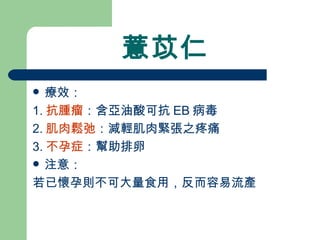 薏苡仁 療效： 1. 抗腫瘤 ：含亞油酸可抗 EB 病毒 2. 肌肉鬆弛 ：減輕肌肉緊張之疼痛 3. 不孕症 ：幫助排卵 注意：  若已懷孕則不可大量食用，反而容易流產 
