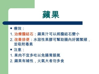 蘋果 療效： 1. 治療膽結石 ：蘋果汁可以將膽結石變小 2. 改善排便 ：水溶性果膠可幫助腸內好菌繁殖，並吸附毒素 注意：  1. 果肉不宜多吃以免腸胃脹氣 2. 蘋果有補性，火氣大者勿多食 