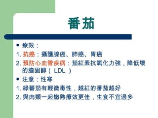 番茄 療效： 1. 抗癌 ：攝護腺癌、肺癌、胃癌 2. 預防心血管疾病 ：茄紅素抗氧化力強，降低壞的膽固醇（ LDL ）  注意：性寒 1. 綠蕃茄有輕微毒性，越紅的番茄越好 2. 與肉類一起燉熟療效更佳，生食不宜過多 