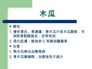 木瓜 療效： 1. 慢性胃炎、胃潰瘍：青木瓜汁含木瓜酵素，可消除胃黏膜發炎，非常有效 2. 美化肌膚：維他命 C 和類胡蘿蔔素 注意：  1. 熟木瓜無法治療胃病 2. 青木瓜燉豬蹄，治產後乳汁減少 