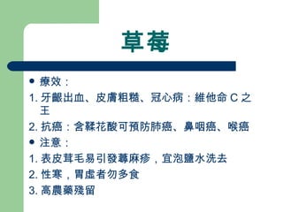 草莓 療效： 1. 牙齦出血、皮膚粗糙、冠心病：維他命 C 之王 2. 抗癌：含鞣花酸可預防肺癌、鼻咽癌、喉癌 注意：  1. 表皮茸毛易引發蕁麻疹，宜泡鹽水洗去 2. 性寒，胃虛者勿多食 3. 高農藥殘留 