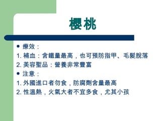 櫻桃 療效： 1. 補血：含鐵量最高，也可預防指甲、毛髮脫落 2. 美容聖品：營養非常豐富 注意： 1. 外國進口者勿食，防腐劑含量最高 2. 性溫熱，火氣大者不宜多食，尤其小孩  
