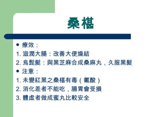 桑椹 療效： 1. 滋潤大腸：改善大便燥結 2. 烏髭髮：與黑芝麻合成桑麻丸，久服黑髮 注意：  1. 未變紅黑之桑椹有毒（氰酸） 2. 消化差者不能吃，腸胃會受損 3. 體虛者做成蜜丸比較安全  