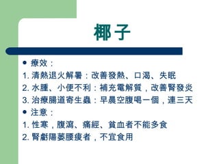椰子 療效： 1. 清熱退火解暑：改善發熱、口渴、失眠 2. 水腫、小便不利：補充電解質，改善腎發炎 3. 治療腸道寄生蟲：早晨空腹喝一個，連三天 注意：  1. 性寒，腹瀉、痛經、貧血者不能多食 2. 腎虧陽萎腰痠者，不宜食用 