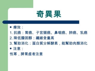 奇異果 療效： 1. 抗癌：胃癌、子宮頸癌、鼻咽癌、肺癌、乳癌 2. 降低膽固醇：纖維含量高 3. 幫助消化：蛋白質分解酵素，能幫助肉類消化 注意：  性寒，脾胃虛者注意 