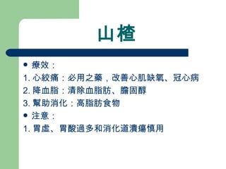 山楂 療效： 1. 心絞痛：必用之藥，改善心肌缺氧、冠心病 2. 降血脂：清除血脂肪、膽固醇 3. 幫助消化：高脂肪食物 注意：  1. 胃虛、胃酸過多和消化道潰瘍慎用 