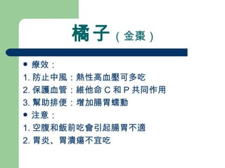 橘子 （金棗）   療效： 1. 防止中風：熱性高血壓可多吃 2. 保護血管：維他命 C 和 P 共同作用 3. 幫助排便：增加腸胃蠕動 注意：  1. 空腹和飯前吃會引起腸胃不適 2. 胃炎、胃潰瘍不宜吃 