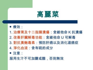高麗菜 療效： 1. 治療胃及十二指腸潰瘍 ：含維他命 K 抗潰瘍 2. 改善肝臟解毒功能 ：含維他命 U 可解毒 3. 對抗黃麴毒素 ：預防肝癌以及消化道癌症 4. 淨化血液 ：含有硫的成分 注意： 服用生汁不可加鹽或醋，否則無效 
