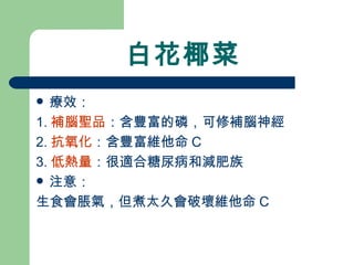 白花椰菜 療效： 1. 補腦聖品 ：含豐富的磷，可修補腦神經 2. 抗氧化 ：含豐富維他命 C 3. 低熱量 ：很適合糖尿病和減肥族 注意： 生食會脹氣，但煮太久會破壞維他命 C 