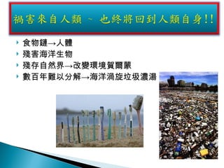 食物鏈->人體 殘害海洋生物 殘存自然界->改變環境賀爾蒙 數百年難以分解->海洋渦旋垃圾濃湯 