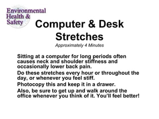Computer & Desk Stretches Approximately 4 Minutes Sitting at a computer for long periods often causes neck and shoulder stiffness and occasionally lower back pain.  Do these stretches every hour or throughout the day, or whenever you feel stiff.  Photocopy this and keep it in a drawer.  Also, be sure to get up and walk around the office whenever you think of it. You’ll feel better!  