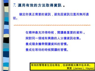 　　鎖定你真正需要的資訊，避免因資訊氾濫而無所適從。 7 .   運用有效的方法取得資訊  。 　　  　在精神最充沛得時候，閱讀最重要的資料 。 　　  　與對同一領域有興趣的人分擔資訊收集。 　　  　養成隨身攜帶閱讀資料的習慣。 　　  　養成在等待的時候閱讀的習慣。 有效的管理者生活在現在，但卻將眼光集中在未來。 　　　　　　　　　黑斯  (James L. Hayes) 