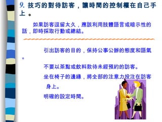 　　如果訪客逗留太久，應該利用肢體語言或暗示性的話，即時採取行動或總結 。 9 .   技巧的對待訪客，讓時間的控制權在自己手上  。 　　  　引出訪客的目的，保持公事公辦的態度和語氣。 　　  　不要以茶點或飲料款待未經預約的訪客。 　　  　坐在椅子的邊緣，將全部的注意力投注在訪客 身上。 　　  　明確的設定時間。 