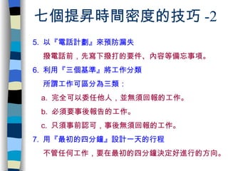 七個提昇時間密度的技巧 -2 5.  以『 電話計劃 』來預防漏失 撥電話前，先寫下撥打的要件 、 內容等備忘事項。 6.  利用『 三個基準 』將工作分類 所謂工作可區分為三類： a.  完全可以委任他人，並無須回報的工作。 b.  必須要事後報告的工作。 c.  只須事前認可，事後無須回報的工作。 7.  用『 最初的四分鐘 』設計一天的行程 不管任何工作，要在最初的四分鐘決定好進行的方向。 