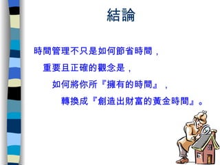 結論 時間管理不只是如何節省時間， 　重要且正確的觀念是， 　　如何將你所『 擁有的時間 』， 　　　轉換成『 創造出財富的黃金時間 』。 
