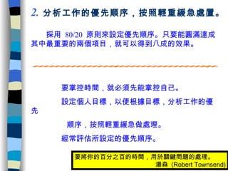 　　採用  80/20  原則來設定優先順序。只要能圓滿達成其中最重要的兩個項目，就可以得到八成的效果。 要將你的百分之百的時間，用於關鍵問題的處理。 　　　　　　　　　湯森  (Robert Townsend) 2 .   分析工作的優先順序，按照輕重緩急處置。 　　  　要掌控時間，就必須先能掌控自己。 　　  　設定個人目標，以便根據目標，分析工作的優先 順序，按照輕重緩急做處理。 　　  　經常評估所設定的優先順序。 