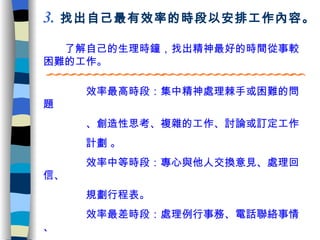　　了解自己的生理時鐘，找出精神最好的時間從事較困難的工作。 3 .   找出自己最有效率的時段以安排工作內容。 　　  　效率最高時段：集中精神處理棘手或困難的問題 　　　　 、創造性思考、複雜的工作、討論或訂定工作 　　　　計劃  。 　　  　效率中等時段：專心與他人交換意見 、處理回信、 　　　　規劃行程表 。 　　  　效率最差時段：處理例行事務 、 電話聯絡事情 、 　　　　 基本行政工作。 