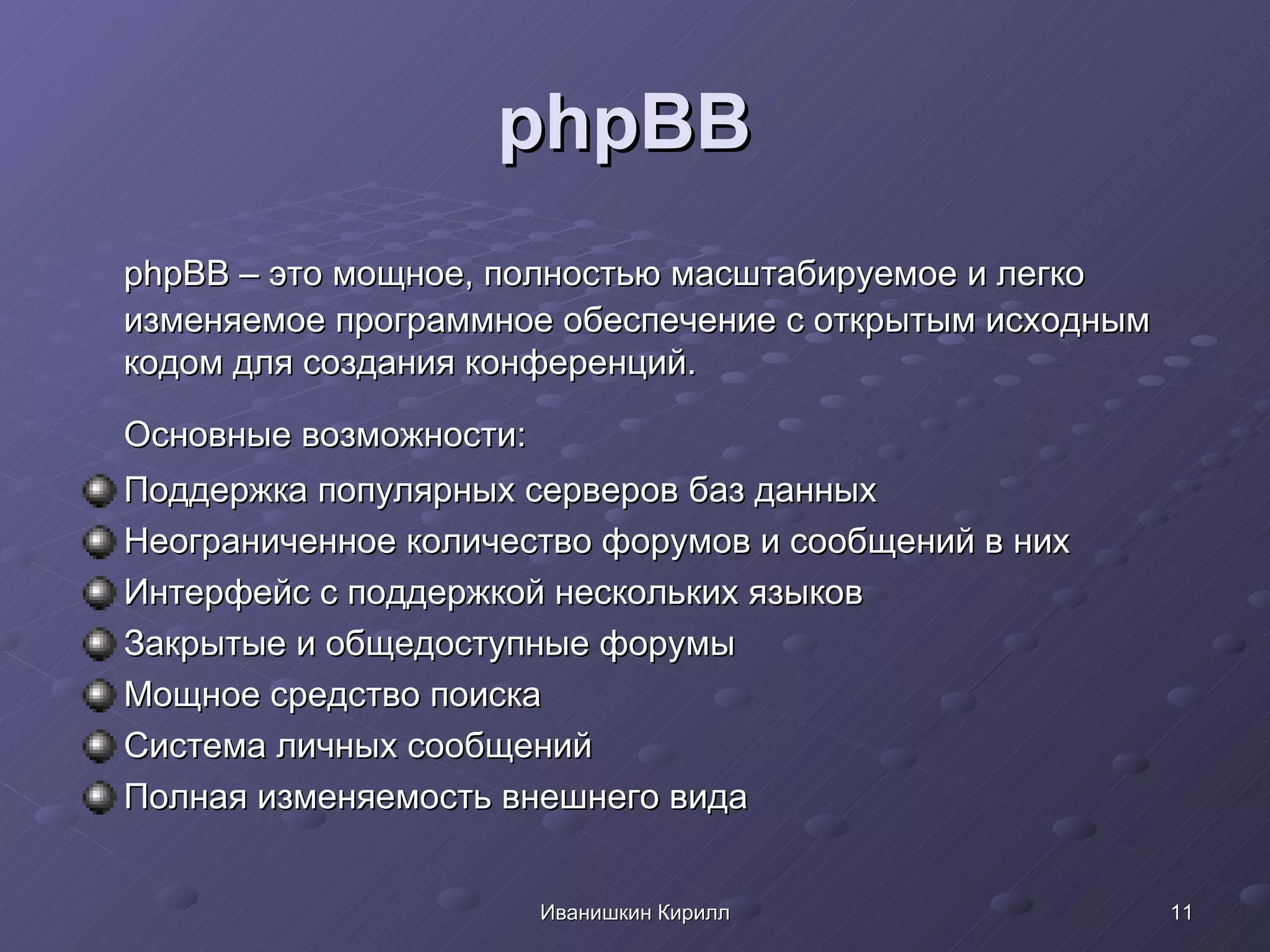 phpBB   phpBB – это мощное, полностью масштабируемое и легко изменяемое программное обеспечение с открытым исходным кодом для создания конференций. Основные возможности: Поддержка популярных серверов баз данных  Неограниченное количество форумов и сообщений в них  Интерфейс с поддержкой нескольких языков  Закрытые и общедоступные форумы  Мощное средство поиска  Система личных сообщений  Полная изменяемость внешнего вида  