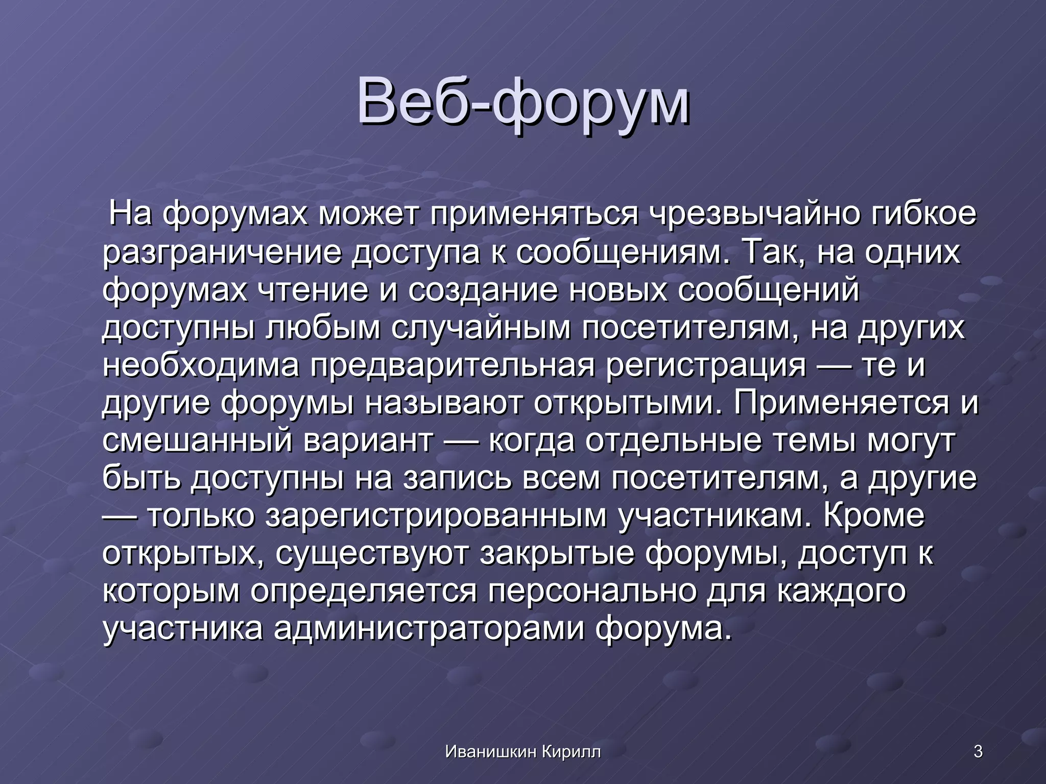 Веб-форум На форумах может применяться чрезвычайно гибкое разграничение доступа к сообщениям. Так, на одних форумах чтение и создание новых сообщений доступны любым случайным посетителям, на других необходима предварительная регистрация — те и другие форумы называют открытыми. Применяется и смешанный вариант — когда отдельные темы могут быть доступны на запись всем посетителям, а другие — только зарегистрированным участникам. Кроме открытых, существуют закрытые форумы, доступ к которым определяется персонально для каждого участника администраторами форума.  