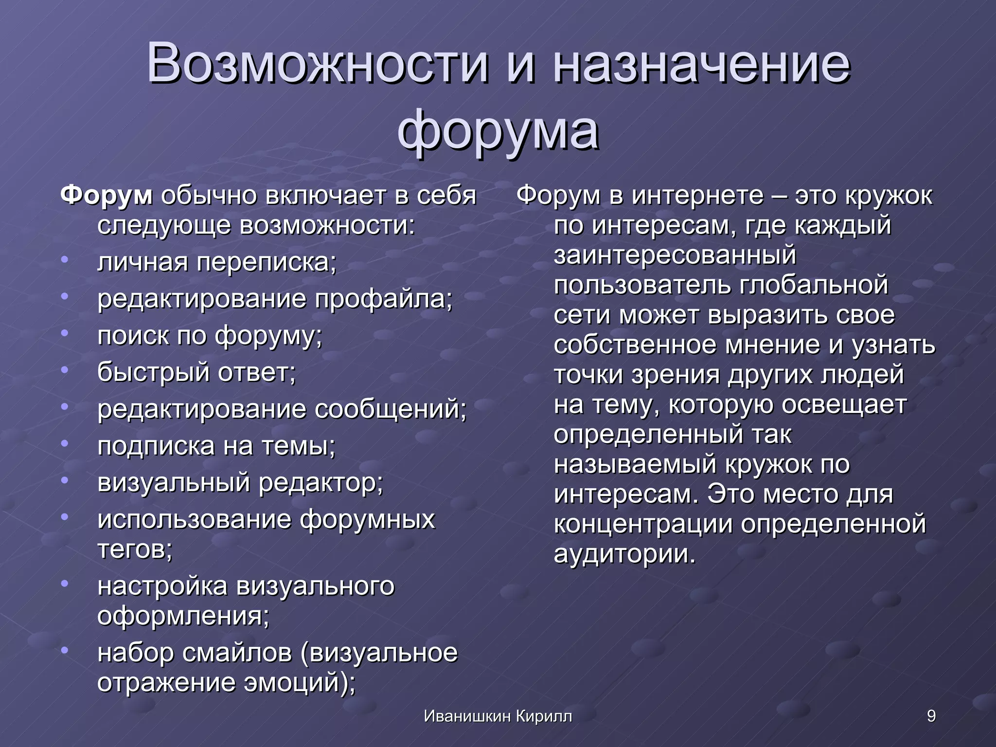 Возможности и назначение форума Форум  обычно включает в себя следующе возможности: личная переписка; редактирование профайла; поиск по форуму; быстрый ответ; редактирование сообщений; подписка на темы; визуальный редактор; использование форумных тегов; настройка визуального оформления; набор смайлов (визуальное отражение эмоций); Форум в интернете – это кружок по интересам, где каждый заинтересованный пользователь глобальной сети может выразить свое собственное мнение и узнать точки зрения других людей на тему, которую освещает определенный так называемый кружок по интересам. Это место для концентрации определенной аудитории.  