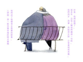 於是 ， 他們結婚了 。 很多年，没有人 聽 他 們講過一句話 。 他 們用 手，用 筆 ，用眼神交 談 ， 分享喜悅和悲傷 。 他們 成了 相戀 男女羡慕的 對象 。 人 們說 ， 那一對多麼幸福 的 啞 夫妻啊 