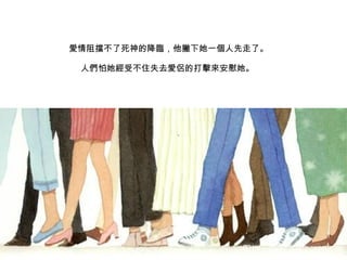 愛情阻擋不了 死神的降 臨 ，他撇下她一 個 人先走了。 人們 怕她 經受 不住失去 愛侶 的打 擊來 安慰她。  