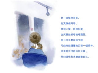 她一直喊他哥哥。 他真 像個 哥哥， 帶他上學 ， 陪她 玩耍， 含笑 聽 她唧唧喳喳 講話 。 他只用手 勢 和她交 談 ， 可能她能 讀 懂他的每一 個 眼神。 從 哥哥 注視 她的目光 裡 ， 她知道他有多 麼喜歡 自己。  