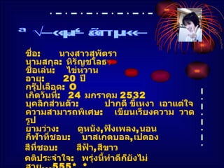 ชื่อ :  นางสาวสุพัตรา นามสกุล :  หิรัญชโลธร ชื่อเล่น :  ไข่หวาน อายุ :  20  ปี กรุ๊ปเลือด :  O เกิดวันที่ :  24  มกราคม  2532 บุคลิกส่วนตัว :  ปากดี ขี้เหงา  เอาแต่ใจ ความสามารถพิเศษ :  เขียนเรียงความ  วาดรูป ยามว่าง :  ดูหนัง , ฟังเพลง , นอน กีฬาที่ชอบ :  บาสเกตบอล , เปตอง สีที่ชอบ :  สีฟ้า , สีขาว คติประจำใจ :  พรุ่งนี้ทำดีก็ยังไม่สาย ...555* _* อีเมล์ :   [email_address] ประวัติส่วนตัว 