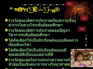 รางวัลชนะเลิศการประกวดเรียงความเรื่องตำรวจในดวงใจระดับมัธยมศึกษา รางวัลชนะเลิศการประกวดตอบปัญหาวิชาการระดับมัธยมศึกษา ได้คัดเลือกให้เป็นนักเรียนต้นแบบมีผลการเรียนดีทุกวิชา ได้คัดเลือกให้เป็นนักเรียนต้นแบบมีคุณสมบัติเป็นแบบอย่างที่ดี รางวัลชมเชยในการประกวดวาดภาพในหัวข้อเรื่องจินตนาการทางวิทยาศาสตร์ รางวัลชมเชยในการประกวดตอบปัญหาภาษาอังกฤษ ผลงานที่ประทับใจ 