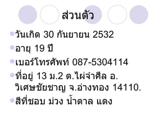 ส่วนตัว วันเกิด  30  กันยายน  2532 อายุ  19  ปี เบอร์โทรศัพท์  087-5304114 ที่อยู่  13  ม .2  ต . ไผ่จำศีล อ .  วิเศษชัยชาญ จ . อ่างทอง  14110. สีที่ชอบ ม่วง น้ำตาล แดง  