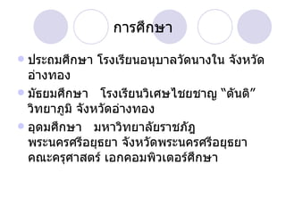 การศึกษา ประถมศึกษา โรงเรียนอนุบาลวัดนางใน จังหวัดอ่างทอง มัธยมศึกษา  โรงเรียนวิเศษไชยชาญ “ตันติ”วิทยาภูมิ จังหวัดอ่างทอง อุดมศึกษา  มหาวิทยาลัยราชภัฎพระนครศรีอยุธยา จังหวัดพระนครศรีอยุธยา คณะครุศาสตร์ เอกคอมพิวเตอร์ศึกษา  