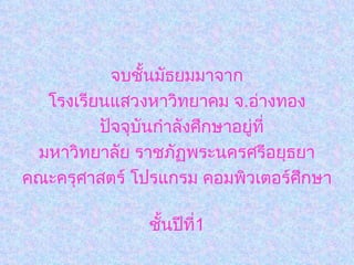 จบชั้นมัธยมมาจาก โรงเรียนแสวงหาวิทยาคม จ . อ่างทอง ปัจจุบันกำลังศึกษาอยู่ที่ มหาวิทยาลัย ราชภัฏพระนครศรีอยุธยา คณะครุศาสตร์ โปรแกรม คอมพิวเตอร์ศึกษา  ชั้นปีที่ 1 