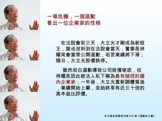 　在法說會前三天，大立光才剛成為新股王，誰也沒料到在法說會當天，董事長林耀英會當眾公開道歉，坦言業績將下滑；隔日，大立光股價跌停。 　 　 　雖然坦白道歉導致公司股價破底，但林耀英因此被法人私下稱為 最有誠信的國內企業家 ；一年後，大立光重新調體質後，業績開始上攀，並始終享有近三十倍的高本益比評價 。 本文摘自商業周刊第 975 期《道歉的力量》 一場危機，一個道歉 看出一位企業家的性格 