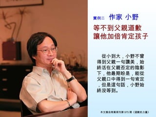實例二　 作家 小野 等不到父親道歉 讓他加倍肯定孩子 　從小到大，小野不曾得到父親一句讚美，始終活在父親否定的陰影下，他最期盼是，能從父親口中得到一句肯定，但是這句話，小野始終沒等到。 本文摘自商業周刊第 975 期《道歉的力量》 