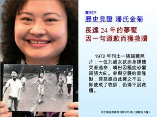 實例三　 歷史見證 潘氏金菊 長達 24 年的夢魘 因一句道歉而獲救贖 　 1972 年刊出一張越戰照片：一位九歲女孩赤身祼體哭著逃命，嘴巴因極度恐懼而張大…。參與空襲的普隆默，罪惡感自此揮之不去，即使成了牧師，仍得不到救贖 。 本文摘自商業周刊第 975 期《道歉的力量》 