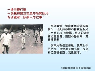 一場空襲行動 一張獲得普立茲奬的新聞照片 背後藏著一段感人的故事 　 那場轟炸，造成潘氏金菊衣服著火，因此她不得不把衣服脫光，全身 65% 被 燒傷，身上的痛楚和心靈創傷，讓她不停自問：為什麼是我？ 　 　後來她改信基督教，放棄心中的仇恨，但她還有個心願，找到那位加害者說：我原諒你 。 本文摘自商業周刊第 975 期《道歉的力量》 